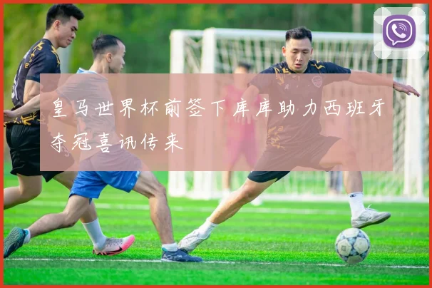 皇马世界杯前签下库库助力西班牙夺冠喜讯传来