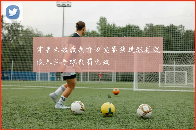 津鲁大战裁判评议克雷桑进球有效依木兰手球判罚无效
