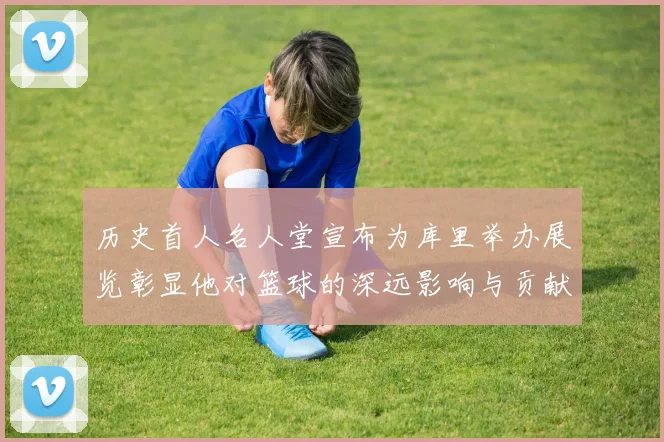 历史首人名人堂宣布为库里举办展览彰显他对篮球的深远影响与贡献