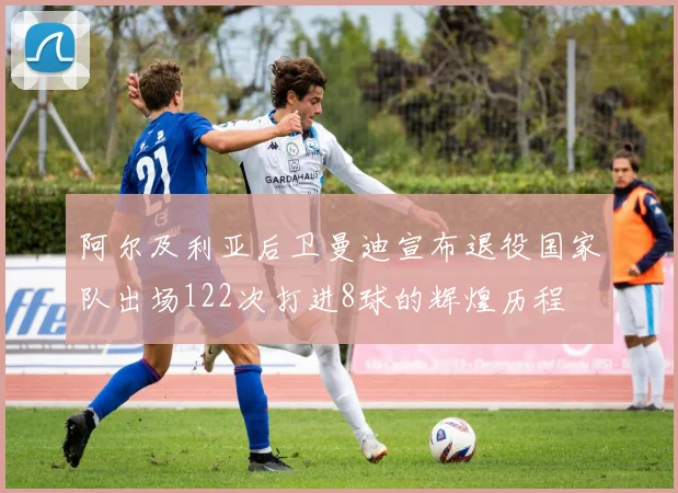 阿尔及利亚后卫曼迪宣布退役国家队出场122次打进8球的辉煌历程